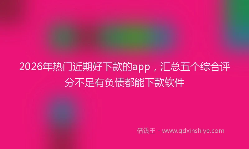 2026年热门近期好下款的app，汇总五个综合评分不足有负债都能下款软件