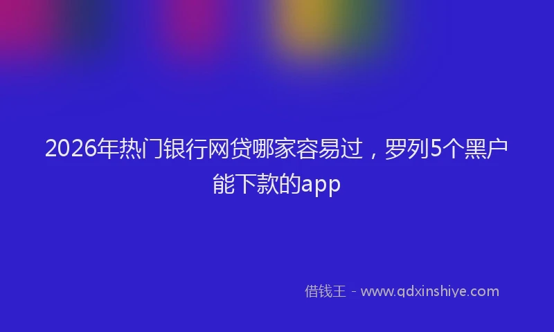 2026年热门银行网贷哪家容易过，罗列5个黑户能下款的app
