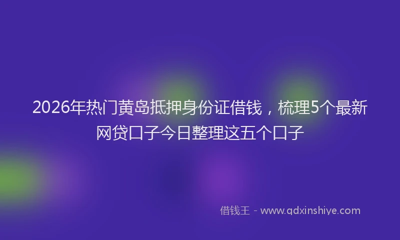 2026年热门黄岛抵押身份证借钱，梳理5个最新网贷口子今日整理这五个口子