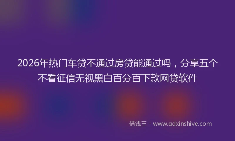 2026年热门车贷不通过房贷能通过吗，分享五个不看征信无视黑白百分百下款网贷软件