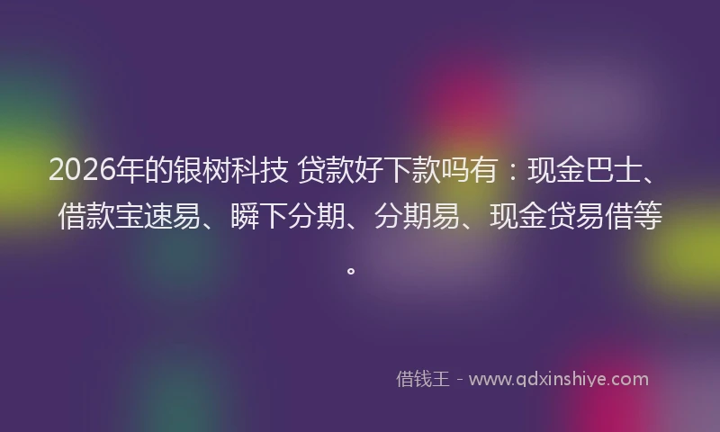 2026年的银树科技 贷款好下款吗有：现金巴士、借款宝速易、瞬下分期、分期易、现金贷易借等。