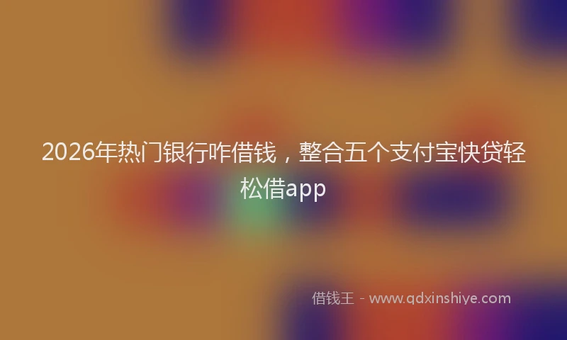 2026年热门银行咋借钱，整合五个支付宝快贷轻松借app