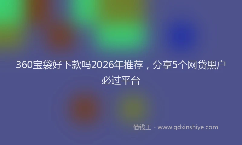 360宝袋好下款吗2026年推荐，分享5个网贷黑户必过平台
