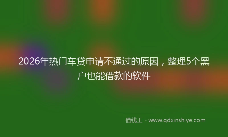 2026年热门车贷申请不通过的原因，整理5个黑户也能借款的软件