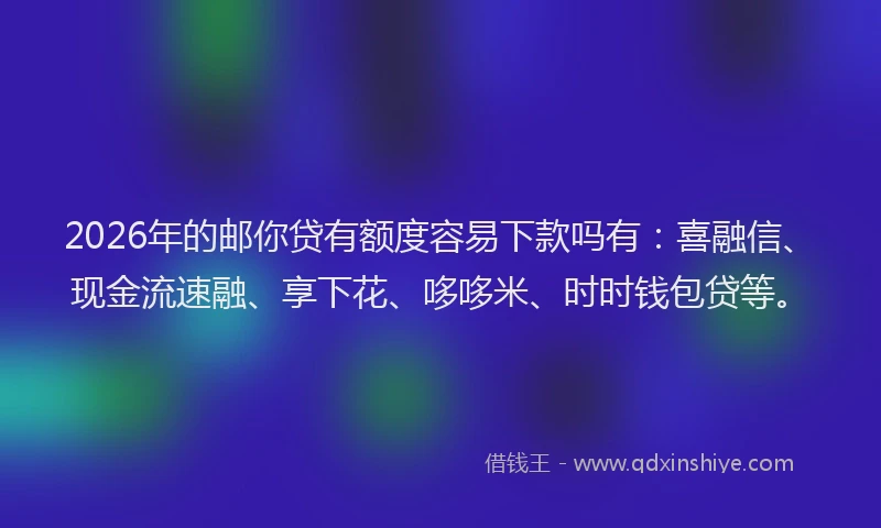 2026年的邮你贷有额度容易下款吗有：喜融信、现金流速融、享下花、哆哆米、时时钱包贷等。