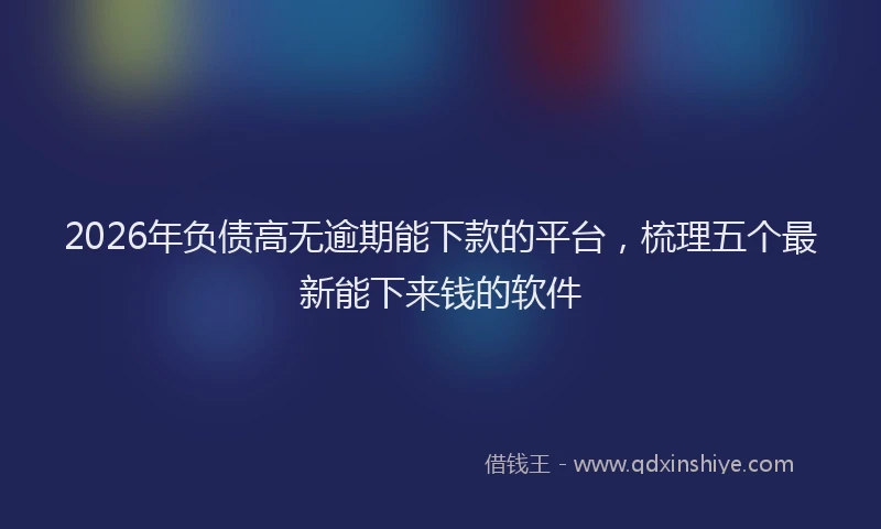 2026年负债高无逾期能下款的平台，梳理五个最新能下来钱的软件