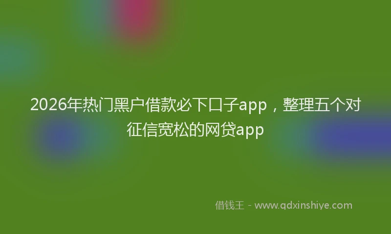 2026年热门黑户借款必下口子app，整理五个对征信宽松的网贷app