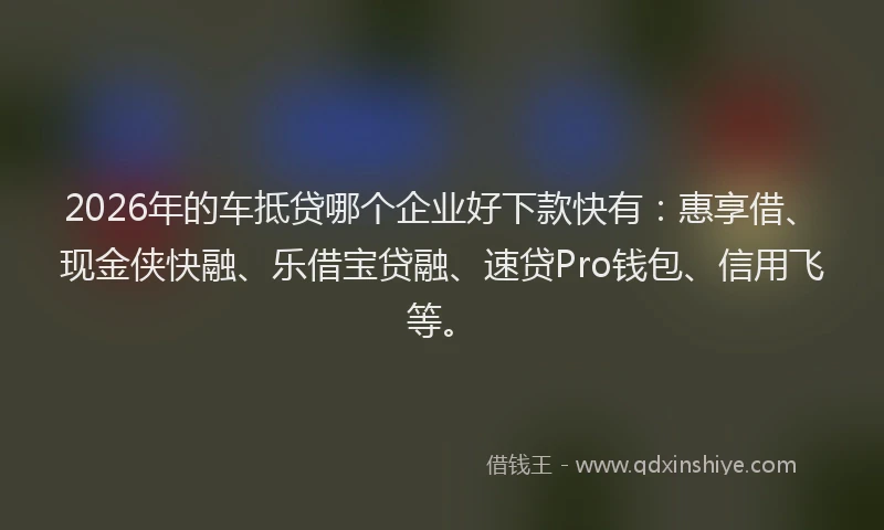 2026年的车抵贷哪个企业好下款快有：惠享借、现金侠快融、乐借宝贷融、速贷Pro钱包、信用飞等。