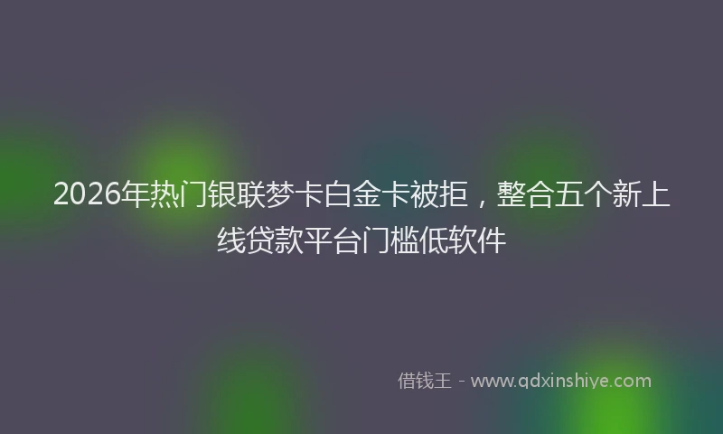 2026年热门银联梦卡白金卡被拒,整合五个新上线贷款平台门槛低软件