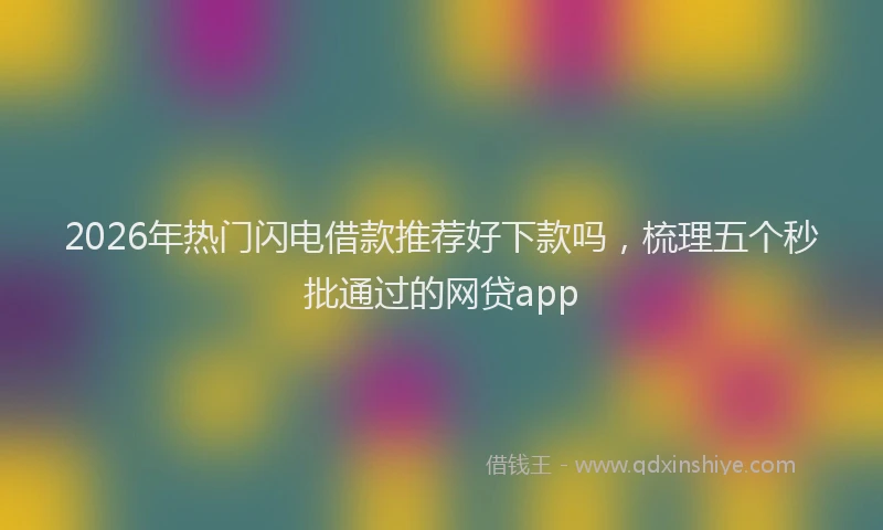 2026年热门闪电借款推荐好下款吗，梳理五个秒批通过的网贷app