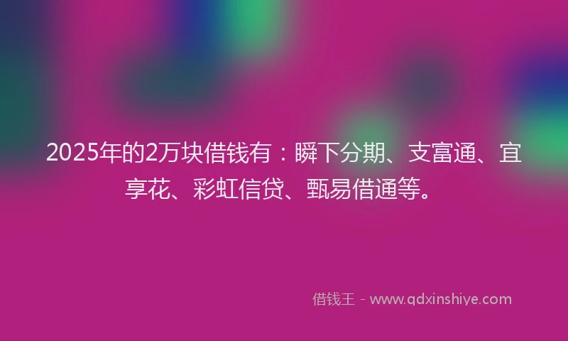 2025年的2万块借钱有：瞬下分期、支富通、宜享花、彩虹信贷、甄易借通等。
