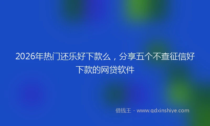 2026年热门还乐好下款么，分享五个不查征信好下款的网贷软件
