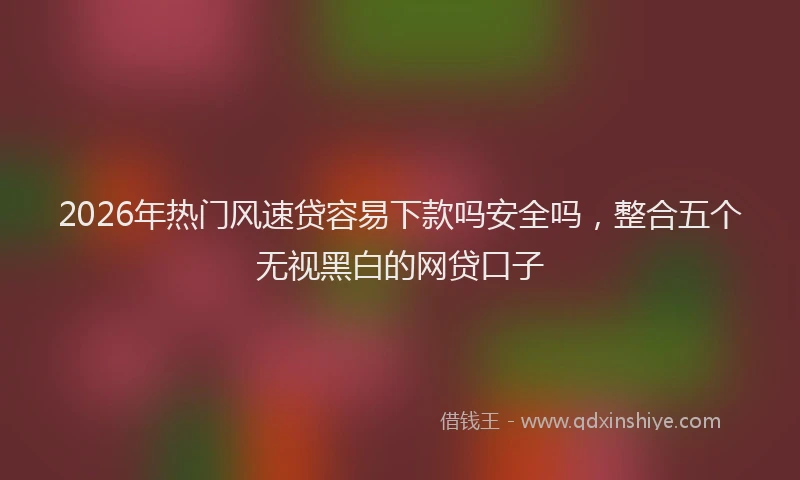 2026年热门风速贷容易下款吗安全吗，整合五个无视黑白的网贷口子