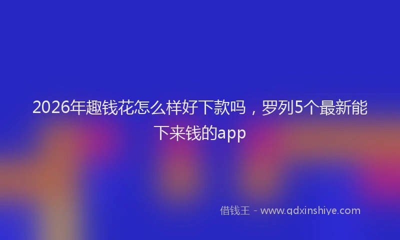 2026年趣钱花怎么样好下款吗，罗列5个最新能下来钱的app