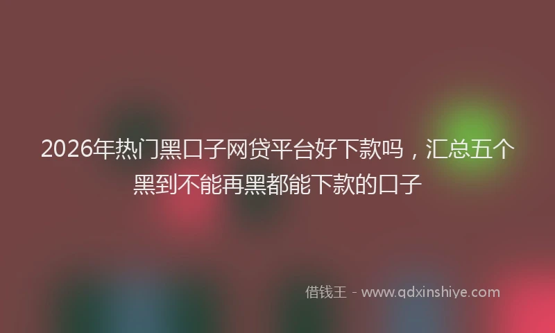 2026年热门黑口子网贷平台好下款吗，汇总五个黑到不能再黑都能下款的口子