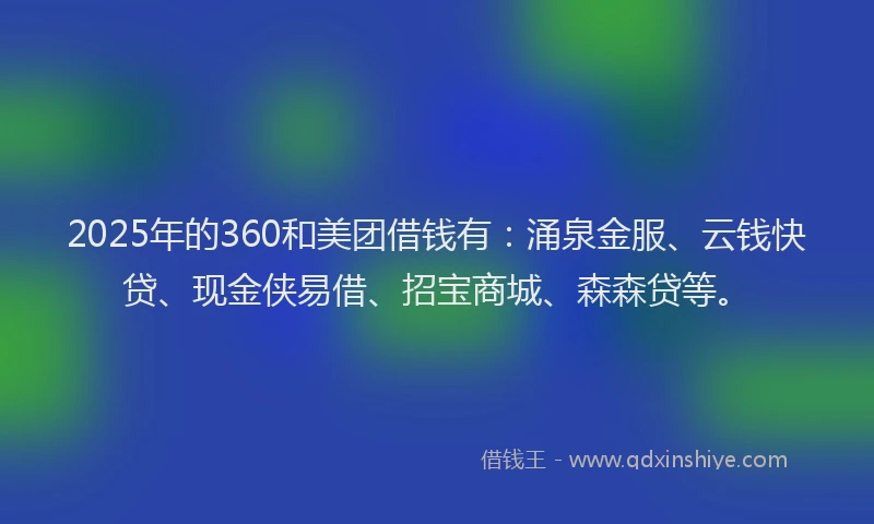 2025年的360和美团借钱有：涌泉金服、云钱快贷、现金侠易借、招宝商城、森森贷等。