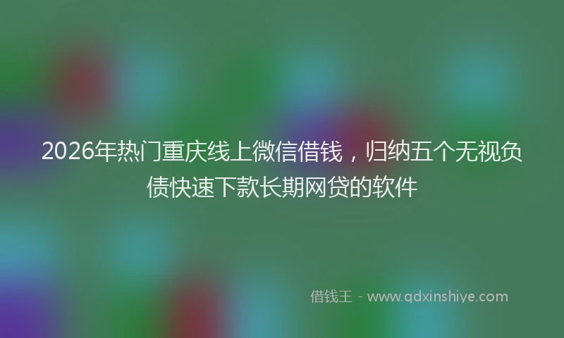 2026年热门重庆线上微信借钱，归纳五个无视负债快速下款长期网贷的软件