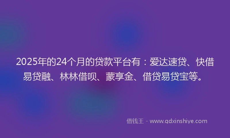 2025年的24个月的贷款平台有:爱达速贷、快借易贷融、林林借呗、蒙享金、借贷易贷宝等。
