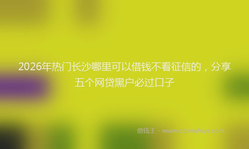 2026年热门长沙哪里可以借钱不看征信的，分享五个网贷黑户必过口子