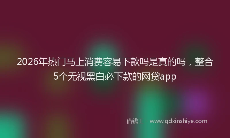 2026年热门马上消费容易下款吗是真的吗,整合5个无视黑白必下款的网贷app