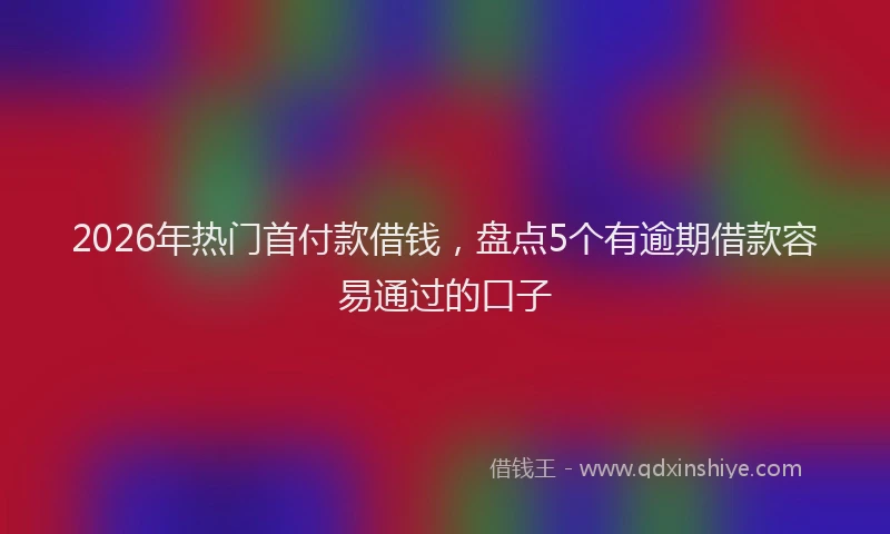 2026年热门首付款借钱，盘点5个有逾期借款容易通过的口子