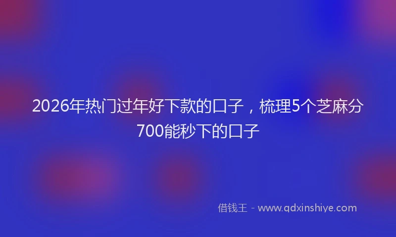 2026年热门过年好下款的口子，梳理5个芝麻分700能秒下的口子