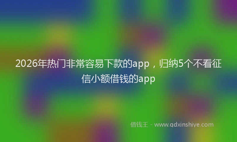 2026年热门非常容易下款的app，归纳5个不看征信小额借钱的app