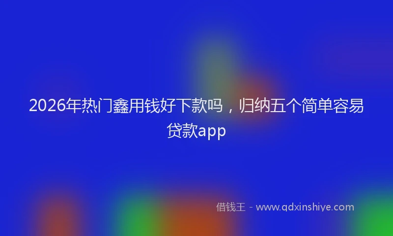 2026年热门鑫用钱好下款吗，归纳五个简单容易贷款app