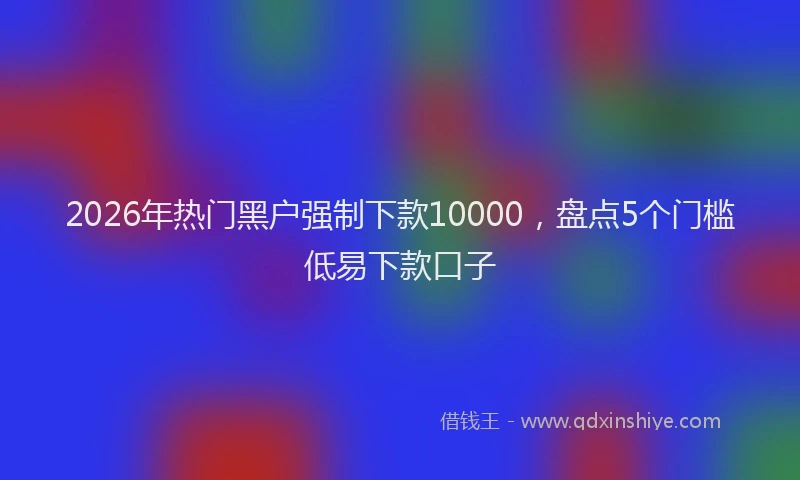 2026年热门黑户强制下款10000，盘点5个门槛低易下款口子