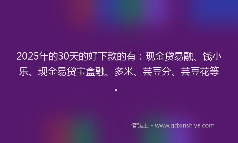 2025年的30天的好下款的有：现金贷易融、钱小乐、现金易贷宝盒融、多米、芸豆分、芸豆花等。