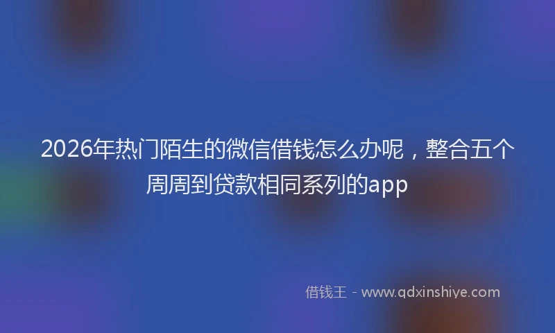 2026年热门陌生的微信借钱怎么办呢,整合五个周周到贷款相同系列的app