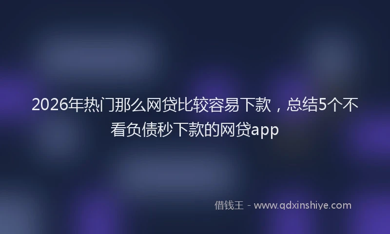 2026年热门那么网贷比较容易下款，总结5个不看负债秒下款的网贷app