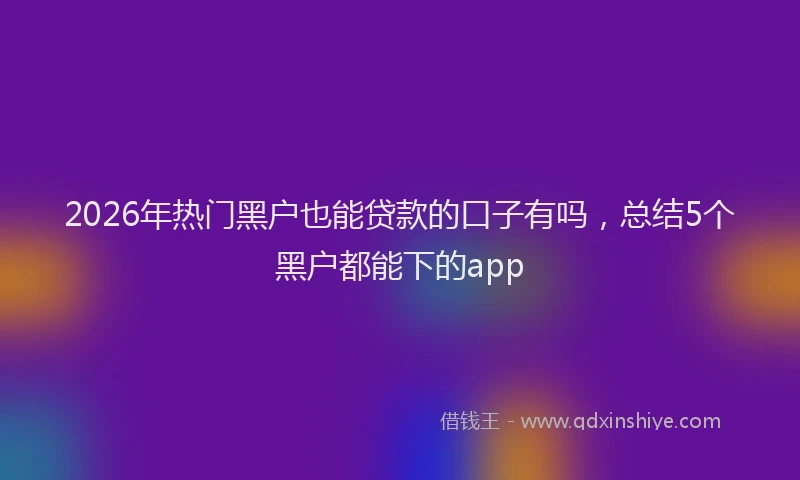 2026年热门黑户也能贷款的口子有吗，总结5个黑户都能下的app