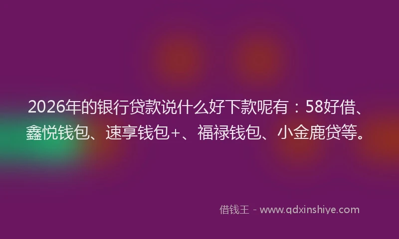 2026年的银行贷款说什么好下款呢有：58好借、鑫悦钱包、速享钱包+、福禄钱包、小金鹿贷等。