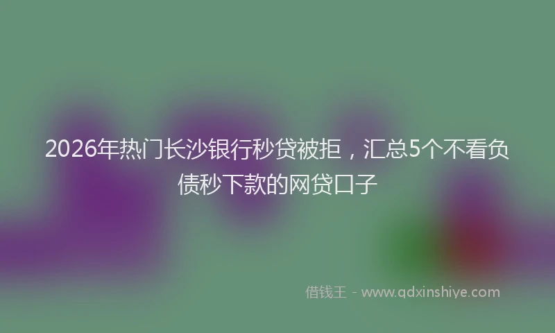 2026年热门长沙银行秒贷被拒,汇总5个不看负债秒下款的网贷口子