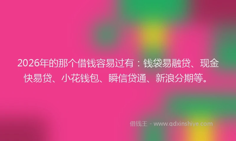 2026年的那个借钱容易过有：钱袋易融贷、现金快易贷、小花钱包、瞬信贷通、新浪分期等。