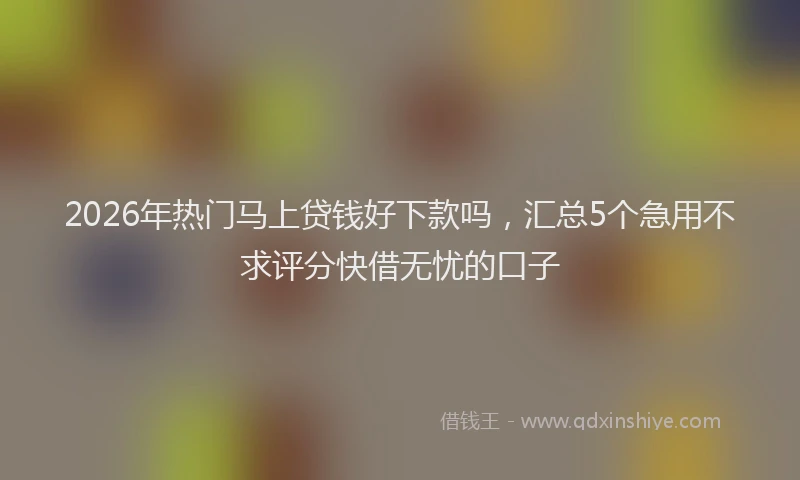 2026年热门马上贷钱好下款吗,汇总5个急用不求评分快借无忧的口子
