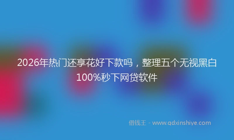 2026年热门还享花好下款吗，整理五个无视黑白100%秒下网贷软件