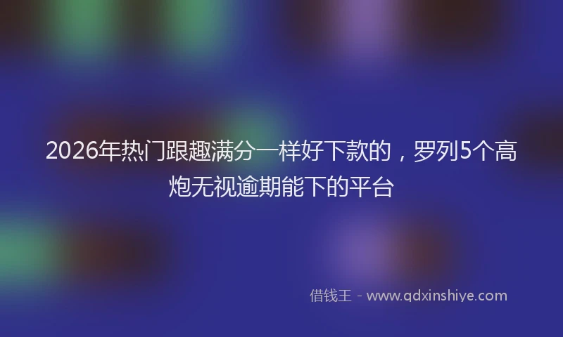2026年热门跟趣满分一样好下款的，罗列5个高炮无视逾期能下的平台