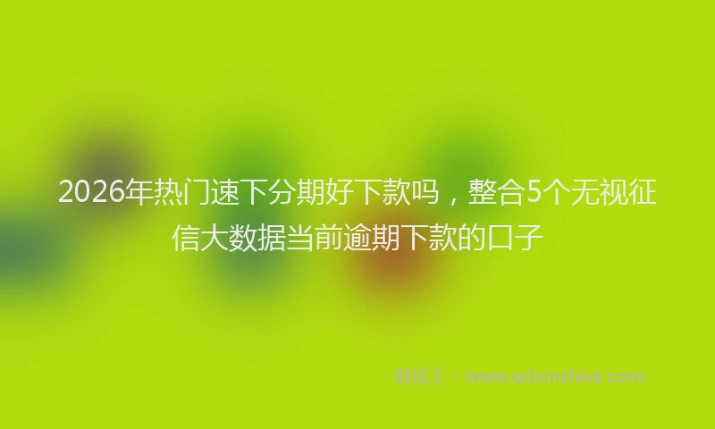 2026年热门速下分期好下款吗，整合5个无视征信大数据当前逾期下款的口子