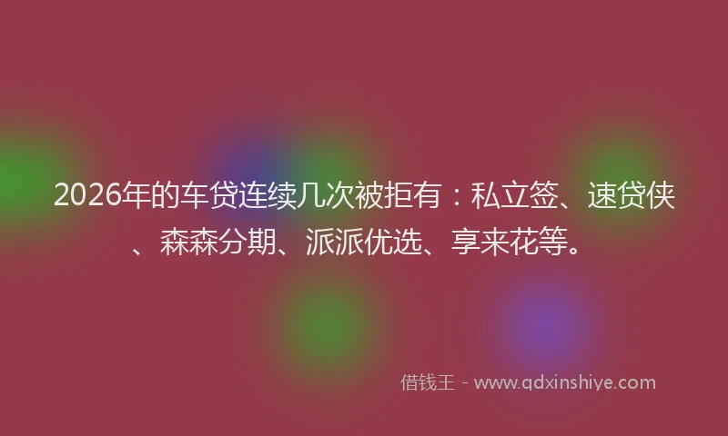 2026年的车贷连续几次被拒有：私立签、速贷侠、森森分期、派派优选、享来花等。