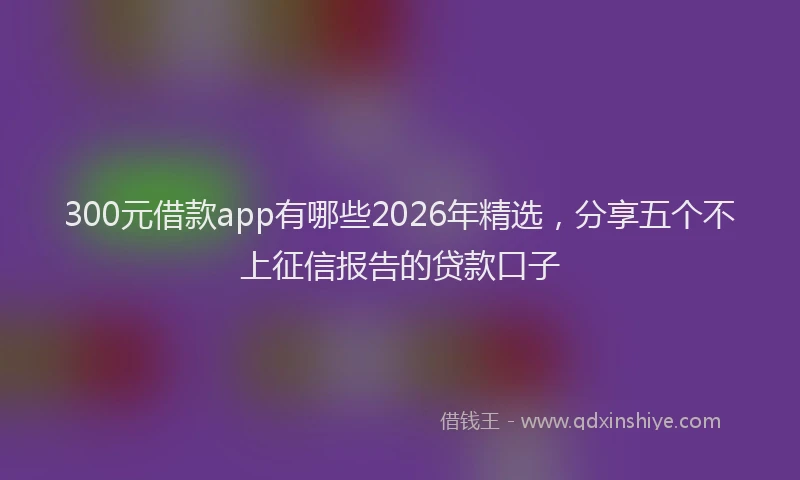 300元借款app有哪些2026年精选，分享五个不上征信报告的贷款口子