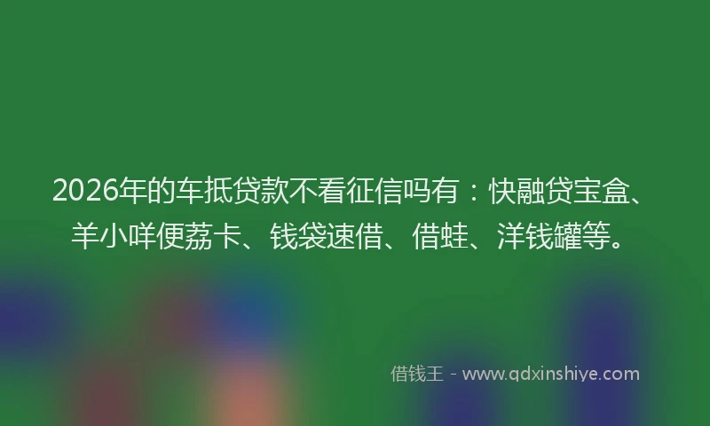 2026年的车抵贷款不看征信吗有：快融贷宝盒、羊小咩便荔卡、钱袋速借、借蛙、洋钱罐等。