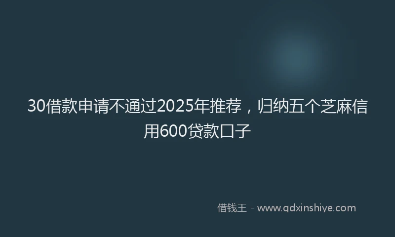 30借款申请不通过2025年推荐,归纳五个芝麻信用600贷款口子