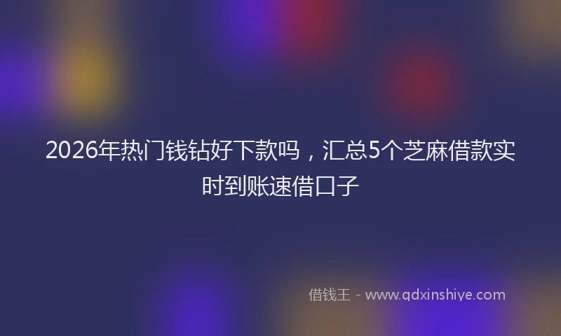 2026年热门钱钻好下款吗，汇总5个芝麻借款实时到账速借口子