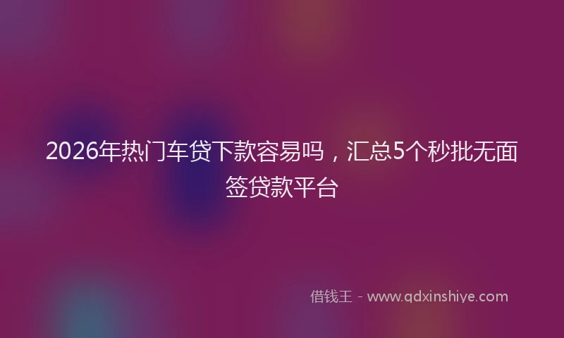 2026年热门车贷下款容易吗，汇总5个秒批无面签贷款平台