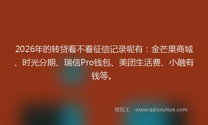 2026年的转贷看不看征信记录呢有：金芒果商城、时光分期、瑞信Pro钱包、美团生活费、小融有钱等。