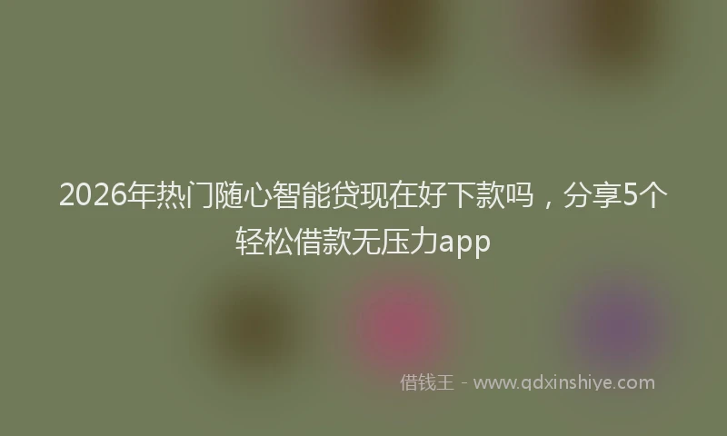 2026年热门随心智能贷现在好下款吗，分享5个轻松借款无压力app