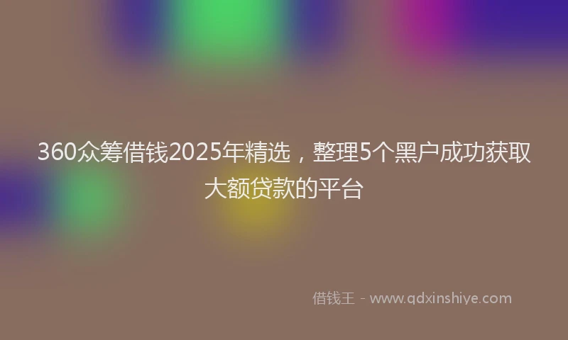360众筹借钱2025年精选，整理5个黑户成功获取大额贷款的平台