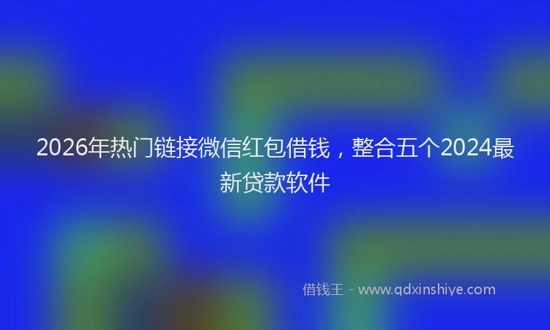 2026年热门链接微信红包借钱，整合五个2024最新贷款软件